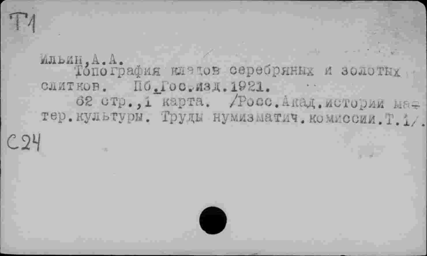 ﻿Ильин,А. А.
'Топография кладов серебряных и золотых слитков.	П б ^Го с t-изд. 1921.
62 отр,,1 карта. /Росс.Акад.историй тер.культуры. ‘Груды нумизматич. КОМИССИИ.!1.1/
С2Ч